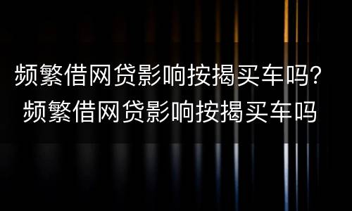 频繁借网贷影响按揭买车吗？ 频繁借网贷影响按揭买车吗