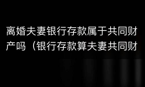 离婚夫妻银行存款属于共同财产吗（银行存款算夫妻共同财产吗）