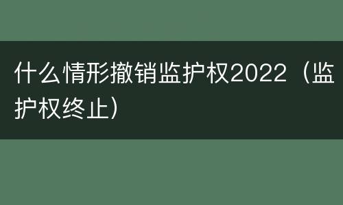 什么情形撤销监护权2022（监护权终止）