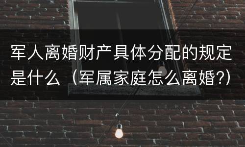 军人离婚财产具体分配的规定是什么（军属家庭怎么离婚?）
