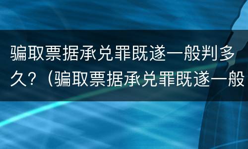 骗取票据承兑罪既遂一般判多久?（骗取票据承兑罪既遂一般判多久以上）