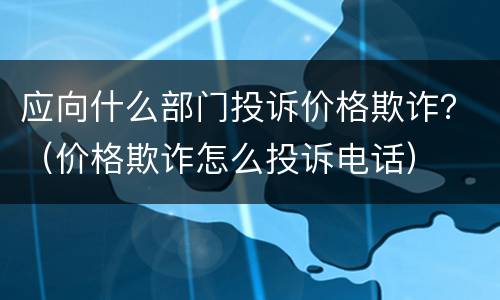 应向什么部门投诉价格欺诈？（价格欺诈怎么投诉电话）