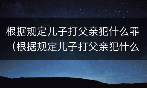 根据规定儿子打父亲犯什么罪（根据规定儿子打父亲犯什么罪行）