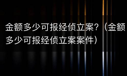 金额多少可报经侦立案?（金额多少可报经侦立案案件）