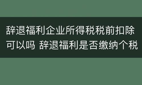 辞退福利企业所得税税前扣除可以吗 辞退福利是否缴纳个税