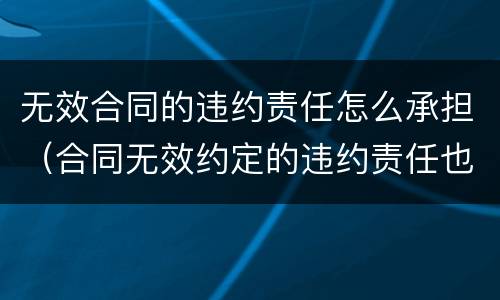 无效合同的违约责任怎么承担（合同无效约定的违约责任也无效）