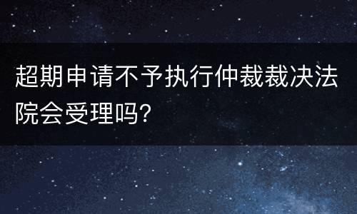 超期申请不予执行仲裁裁决法院会受理吗？