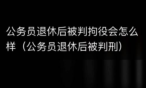 公务员退休后被判拘役会怎么样（公务员退休后被判刑）