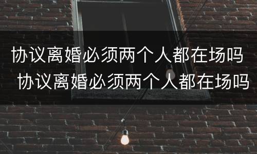 协议离婚必须两个人都在场吗 协议离婚必须两个人都在场吗