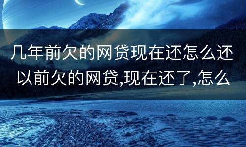 几年前欠的网贷现在还怎么还 以前欠的网贷,现在还了,怎么还