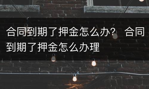 合同到期了押金怎么办？ 合同到期了押金怎么办理