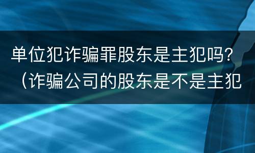 单位犯诈骗罪股东是主犯吗？（诈骗公司的股东是不是主犯呢）