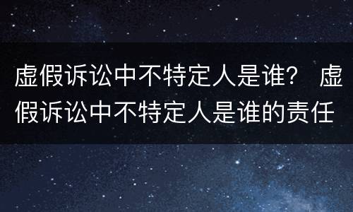虚假诉讼中不特定人是谁？ 虚假诉讼中不特定人是谁的责任