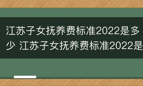 江苏子女抚养费标准2022是多少 江苏子女抚养费标准2022是多少钱