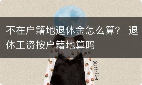 不在户籍地退休金怎么算？ 退休工资按户籍地算吗