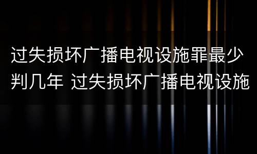 过失损坏广播电视设施罪最少判几年 过失损坏广播电视设施罪最少判几年