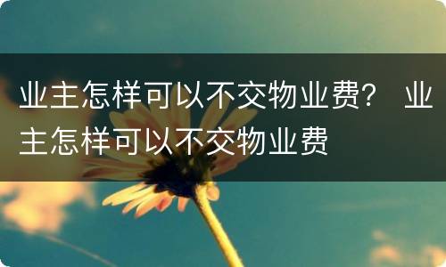 业主怎样可以不交物业费？ 业主怎样可以不交物业费