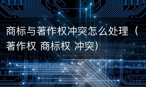 商标与著作权冲突怎么处理（著作权 商标权 冲突）