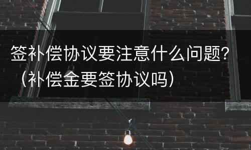 签补偿协议要注意什么问题？（补偿金要签协议吗）
