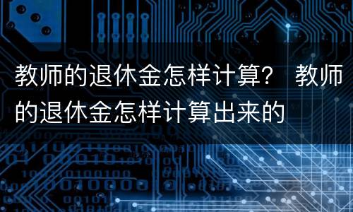 教师的退休金怎样计算？ 教师的退休金怎样计算出来的