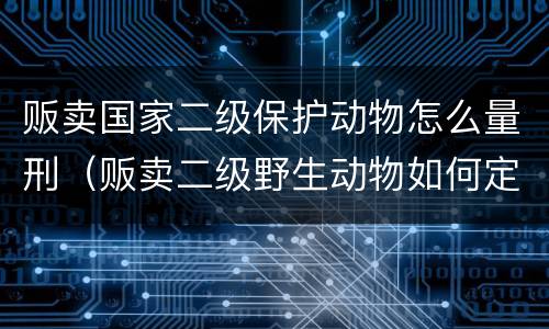 贩卖国家二级保护动物怎么量刑（贩卖二级野生动物如何定罪）