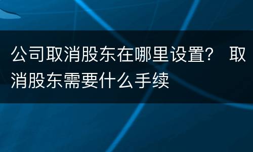 公司取消股东在哪里设置？ 取消股东需要什么手续