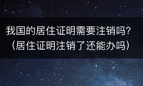 我国的居住证明需要注销吗？（居住证明注销了还能办吗）