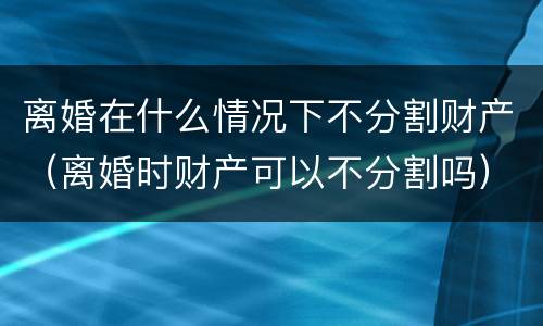 离婚在什么情况下不分割财产（离婚时财产可以不分割吗）