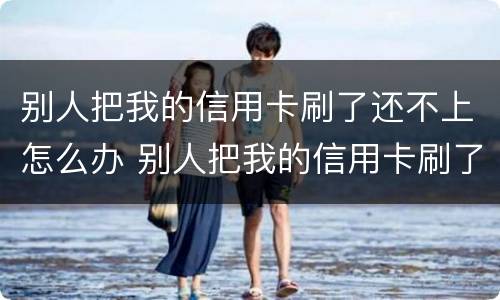 别人把我的信用卡刷了还不上怎么办 别人把我的信用卡刷了还不上怎么办呢