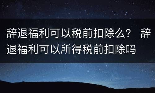 辞退福利可以税前扣除么？ 辞退福利可以所得税前扣除吗