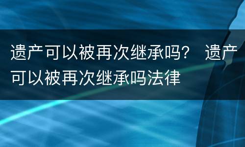 遗产可以被再次继承吗？ 遗产可以被再次继承吗法律
