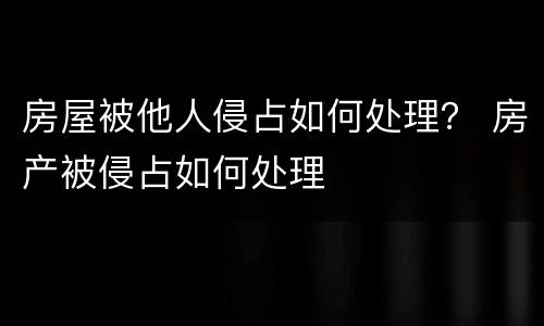 房屋被他人侵占如何处理？ 房产被侵占如何处理