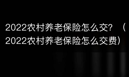 2022农村养老保险怎么交？（2022农村养老保险怎么交费）
