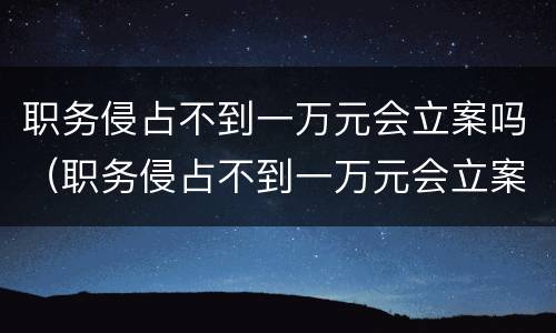 职务侵占不到一万元会立案吗（职务侵占不到一万元会立案吗怎么处理）