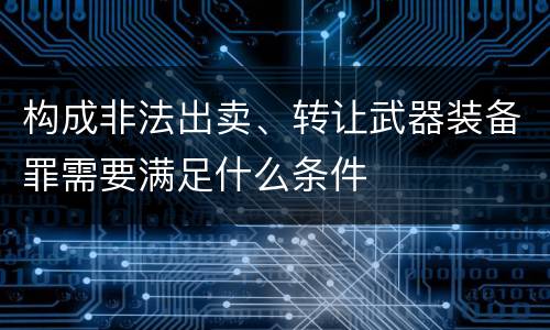 构成非法出卖、转让武器装备罪需要满足什么条件