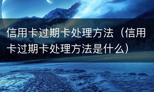 信用卡过期卡处理方法（信用卡过期卡处理方法是什么）