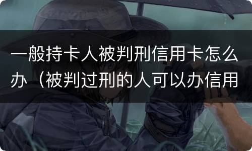 一般持卡人被判刑信用卡怎么办（被判过刑的人可以办信用卡吗）