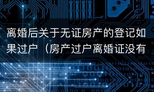 离婚后关于无证房产的登记如果过户（房产过户离婚证没有了可以吗）