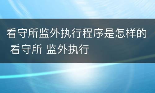 看守所监外执行程序是怎样的 看守所 监外执行