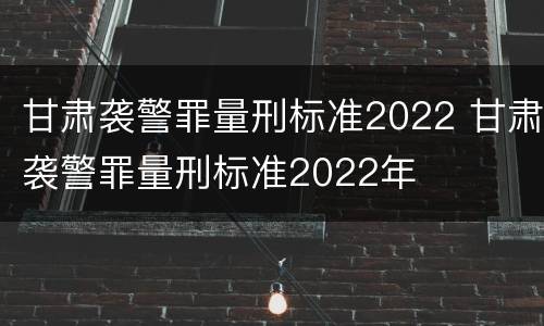 甘肃袭警罪量刑标准2022 甘肃袭警罪量刑标准2022年