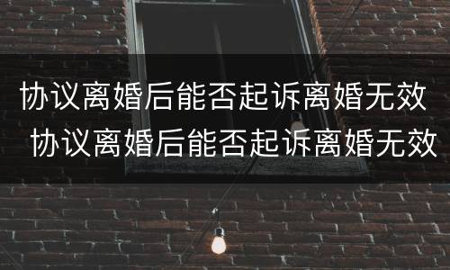 协议离婚后能否起诉离婚无效 协议离婚后能否起诉离婚无效案件