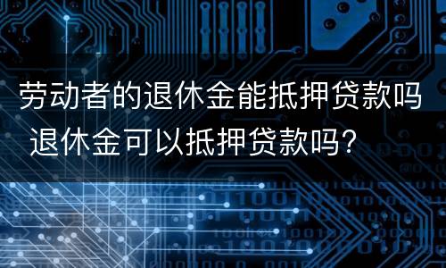 劳动者的退休金能抵押贷款吗 退休金可以抵押贷款吗?