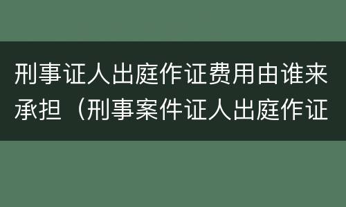 刑事证人出庭作证费用由谁来承担（刑事案件证人出庭作证的费用谁承担）