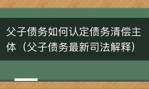 父子债务如何认定债务清偿主体（父子债务最新司法解释）