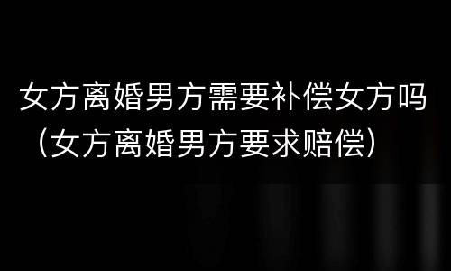 女方离婚男方需要补偿女方吗（女方离婚男方要求赔偿）