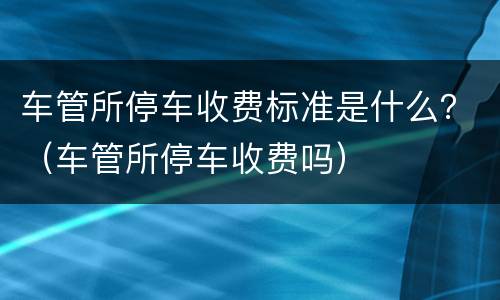 车管所停车收费标准是什么？（车管所停车收费吗）