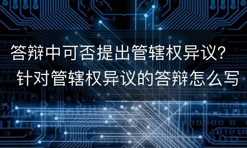 答辩中可否提出管辖权异议？ 针对管辖权异议的答辩怎么写