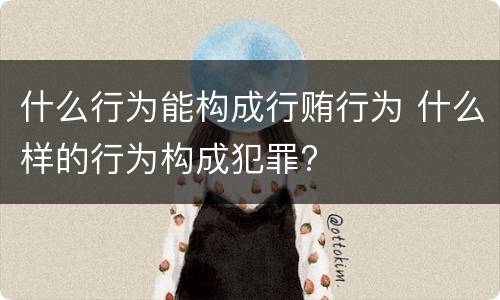 什么行为能构成行贿行为 什么样的行为构成犯罪?