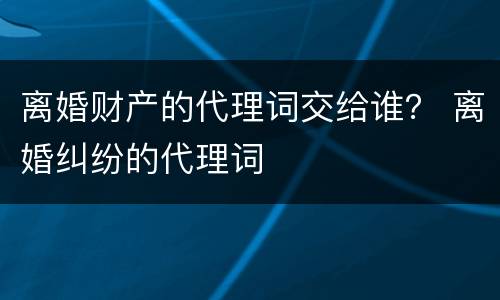 离婚财产的代理词交给谁？ 离婚纠纷的代理词