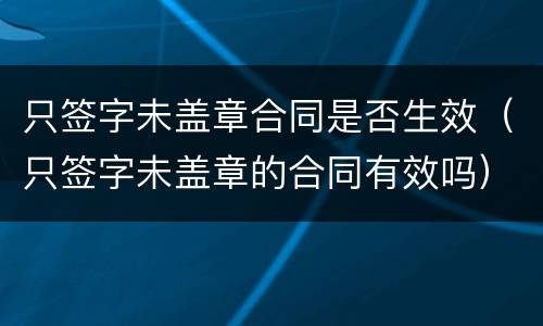 只签字未盖章合同是否生效（只签字未盖章的合同有效吗）